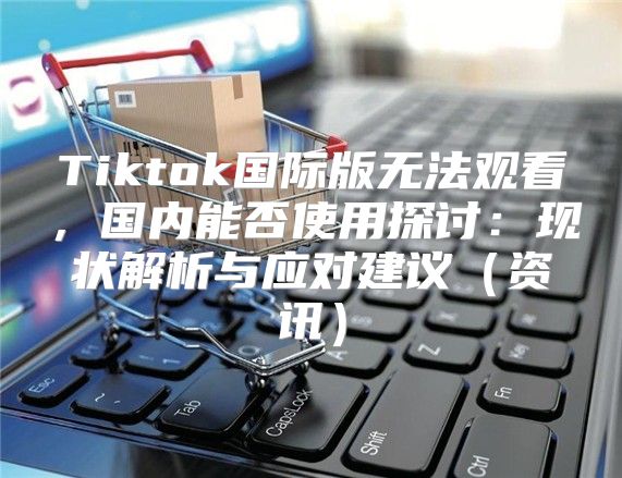 Tiktok国际版无法观看，国内能否使用探讨：现状解析与应对建议资讯