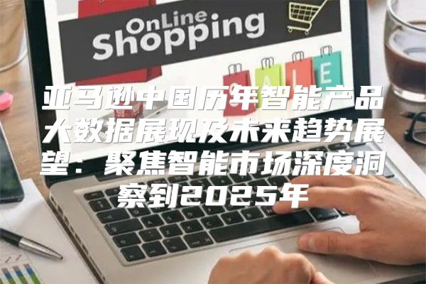 亚马逊中国历年智能产品大数据展现及未来趋势展望：聚焦智能市场深度洞察到2025年