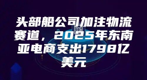 头部船公司加注物流赛道，2025年东南亚电商支出1798亿美元