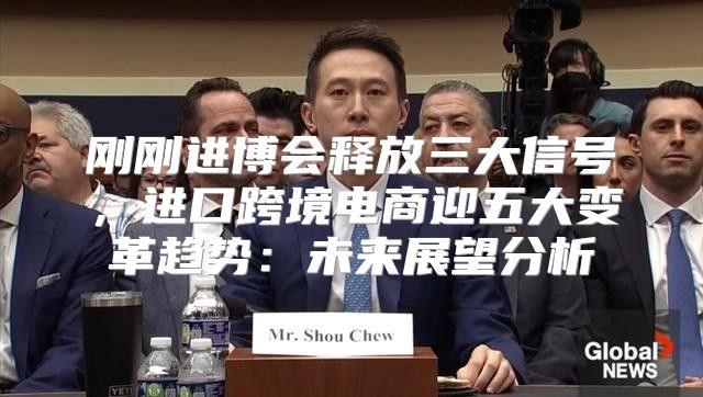 刚刚进博会释放三大信号，进口跨境电商迎五大变革趋势：未来展望分析