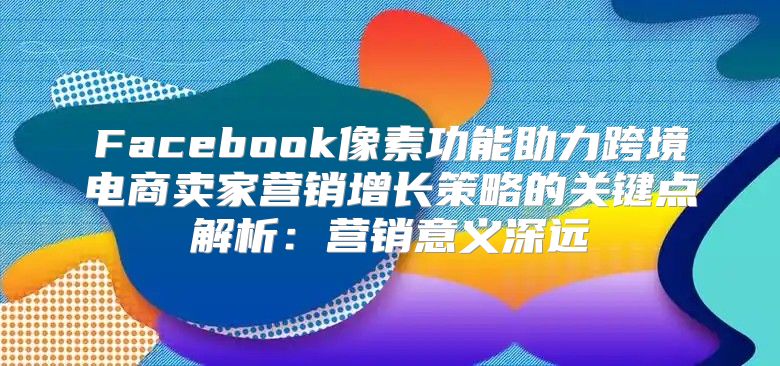 Facebook像素功能助力跨境电商卖家营销增长策略的关键点解析：营销意义深远