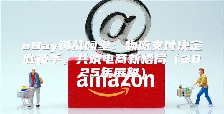 eBay再战阿里：物流支付决定胜负手，共筑电商新格局2025年展望