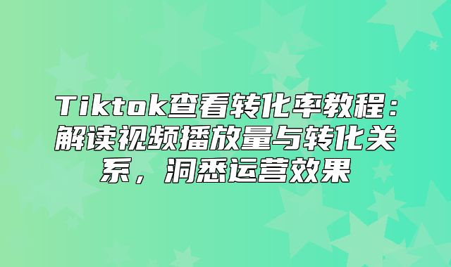 Tiktok查看转化率教程：解读视频播放量与转化关系，洞悉运营效果