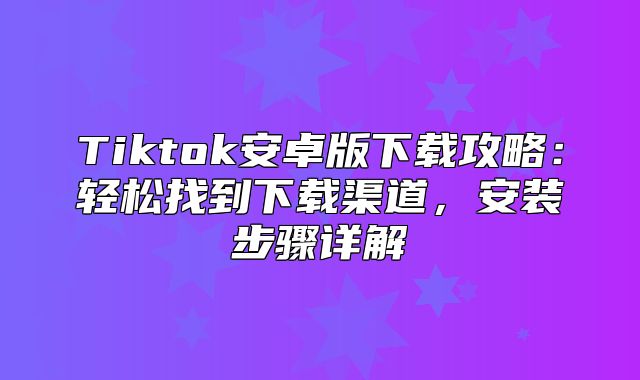 Tiktok安卓版下载攻略：轻松找到下载渠道，安装步骤详解