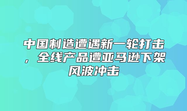 中国制造遭遇新一轮打击，全线产品遭亚马逊下架风波冲击
