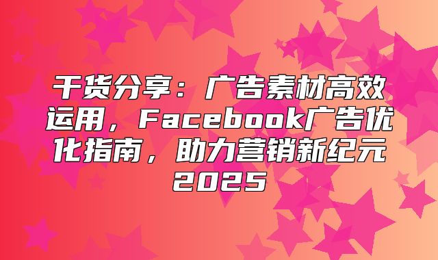 干货分享：广告素材高效运用，Facebook广告优化指南，助力营销新纪元2025
