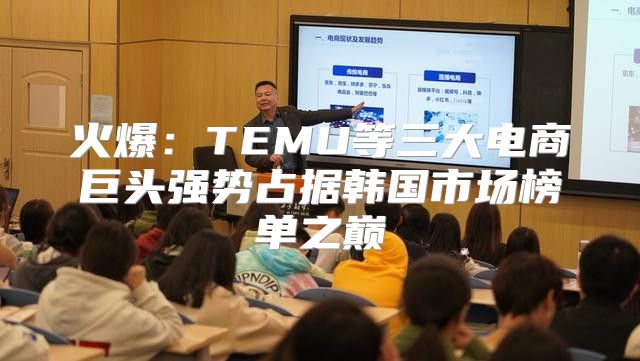 火爆：TEMU等三大电商巨头强势占据韩国市场榜单之巅