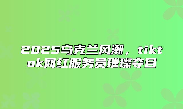 2025乌克兰风潮，tiktok网红服务员璀璨夺目