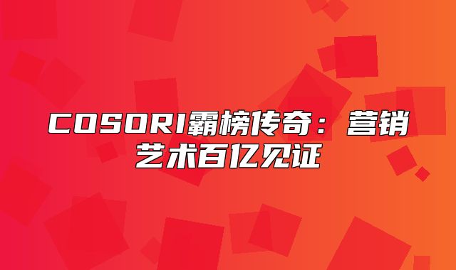COSORI霸榜传奇：营销艺术百亿见证