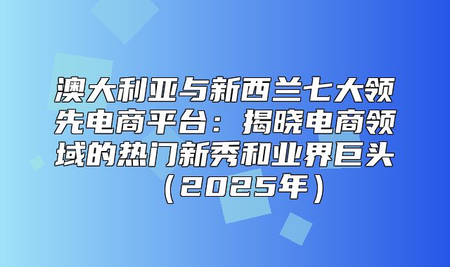 澳大利亚与新西兰七大领先电商平台：揭晓电商领域的热门新秀和业界巨头2025年