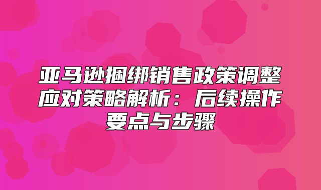 亚马逊捆绑销售政策调整应对策略解析：后续操作要点与步骤