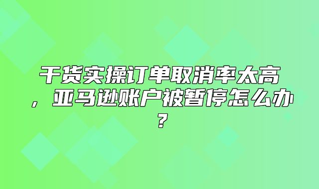 干货实操订单取消率太高，亚马逊账户被暂停怎么办？