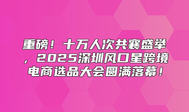 重磅！十万人次共襄盛举，2025深圳风口星跨境电商选品大会圆满落幕！