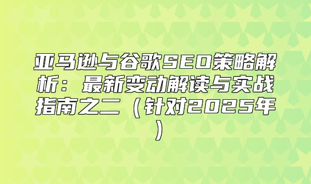 亚马逊与谷歌SEO策略解析：最新变动解读与实战指南之二针对2025年