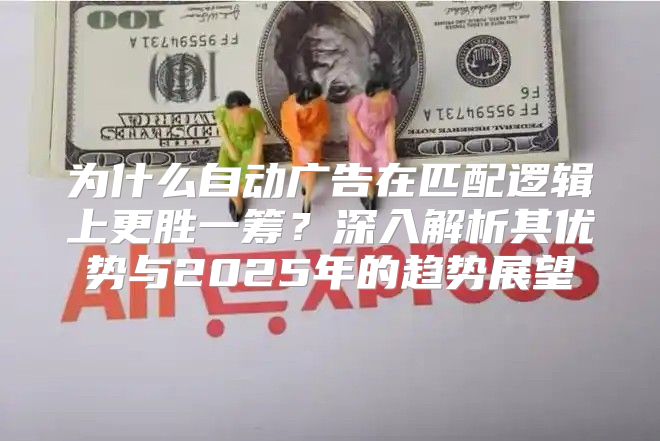 为什么自动广告在匹配逻辑上更胜一筹？深入解析其优势与2025年的趋势展望