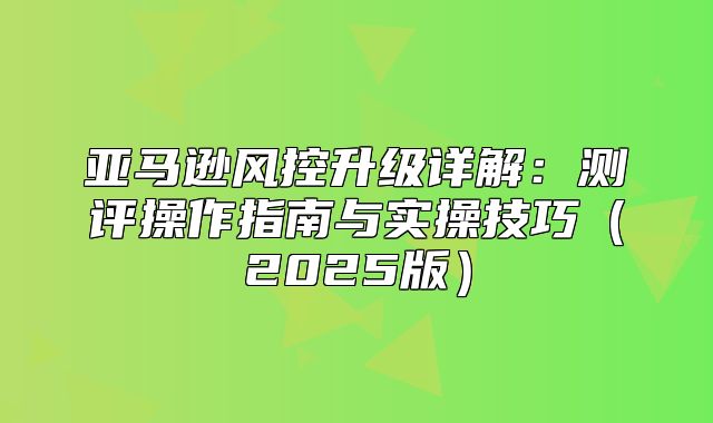 亚马逊风控升级详解：测评操作指南与实操技巧2025版