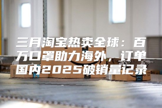 三月淘宝热卖全球：百万口罩助力海外，订单国内2025破销量记录