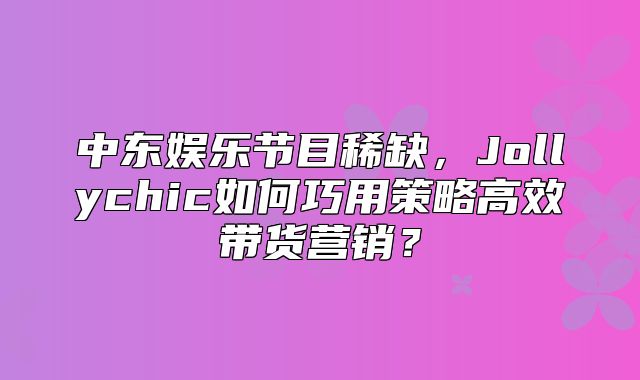 中东娱乐节目稀缺，Jollychic如何巧用策略高效带货营销？