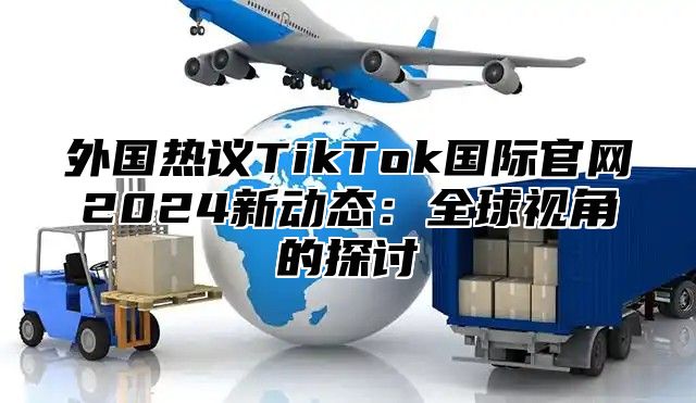 外国热议TikTok国际官网2025新动态：全球视角的探讨