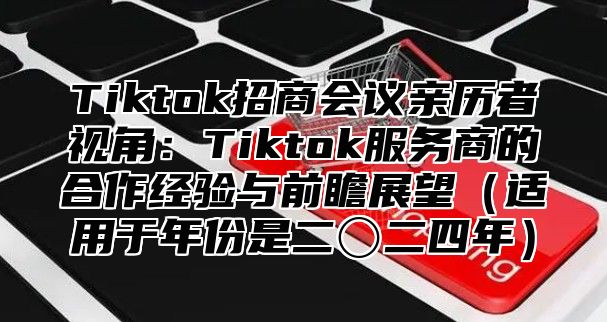 Tiktok招商会议亲历者视角：Tiktok服务商的合作经验与前瞻展望适用于年份是二〇二四年