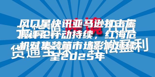 风口星快讯亚马逊打击虚假评论行动持续，红海危机对集装箱市场影响延续至2025年