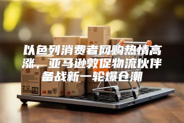 以色列消费者网购热情高涨，亚马逊敦促物流伙伴备战新一轮爆仓潮