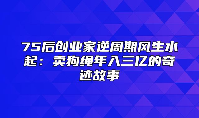 75后创业家逆周期风生水起：卖狗绳年入三亿的奇迹故事
