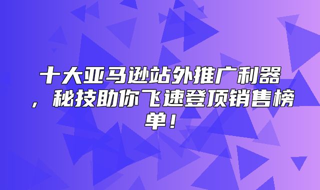 十大亚马逊站外推广利器，秘技助你飞速登顶销售榜单！