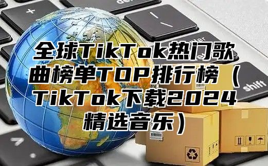 全球TikTok热门歌曲榜单TOP排行榜TikTok下载2025精选音乐