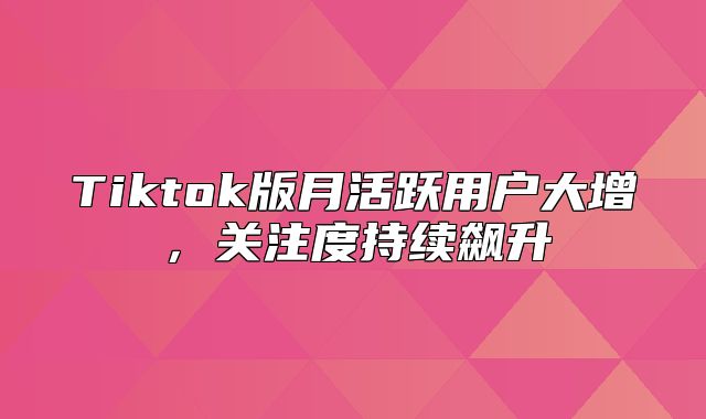 Tiktok版月活跃用户大增，关注度持续飙升