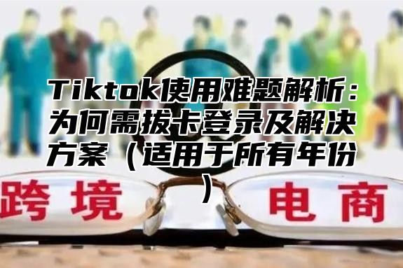 Tiktok使用难题解析：为何需拔卡登录及解决方案适用于所有年份