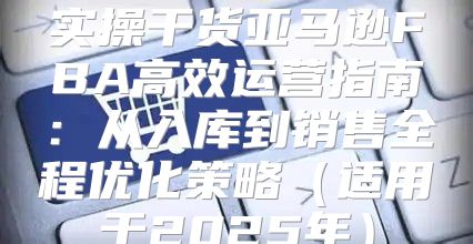 实操干货亚马逊FBA高效运营指南：从入库到销售全程优化策略适用于2025年