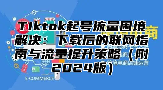 Tiktok起号流量困境解决：下载后的联网指南与流量提升策略附2025版