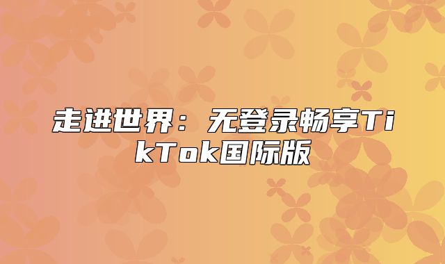 走进世界：无登录畅享TikTok国际版
