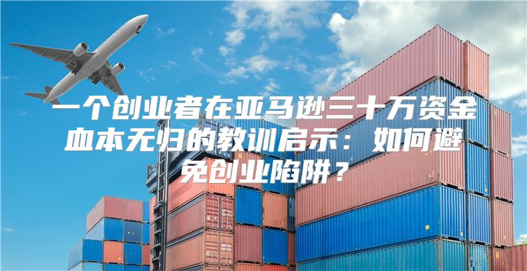 一个创业者在亚马逊三十万资金血本无归的教训启示：如何避免创业陷阱？