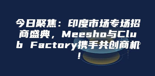 今日聚焦：印度市场专场招商盛典，Meesho与Club Factory携手共创商机！