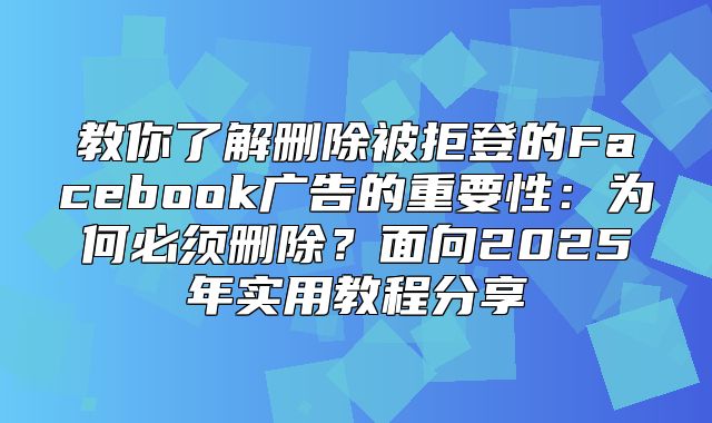 教你了解删除被拒登的Facebook广告的重要性：为何必须删除？面向2025年实用教程分享