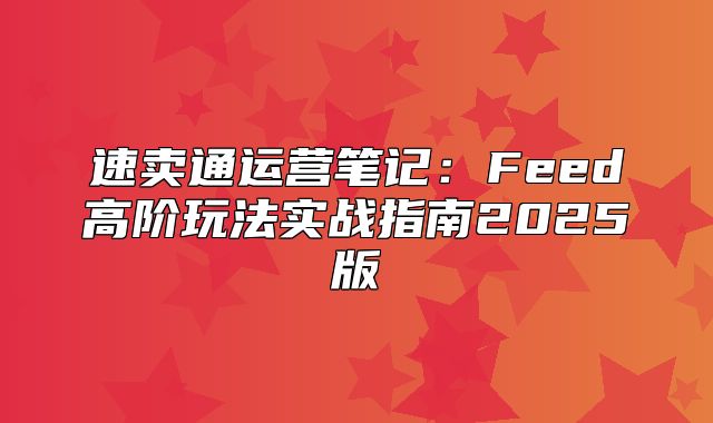 速卖通运营笔记：Feed高阶玩法实战指南2025版