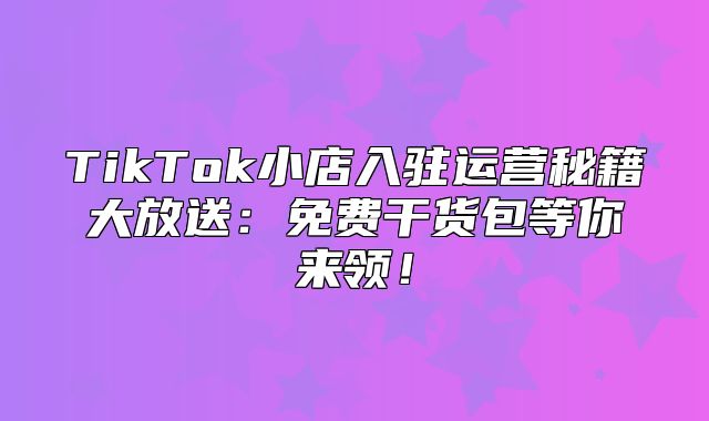 TikTok小店入驻运营秘籍大放送：免费干货包等你来领！