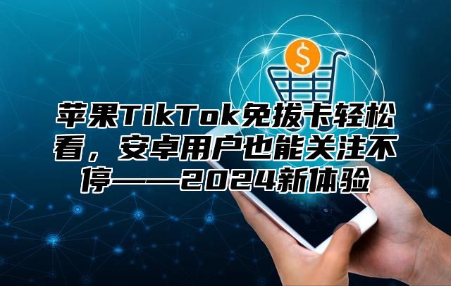 苹果TikTok免拔卡轻松看，安卓用户也能关注不停——2025新体验
