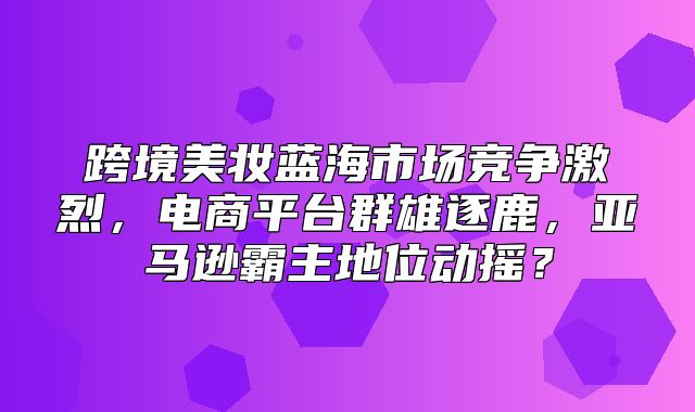跨境美妆蓝海市场竞争激烈，电商平台群雄逐鹿，亚马逊霸主地位动摇？