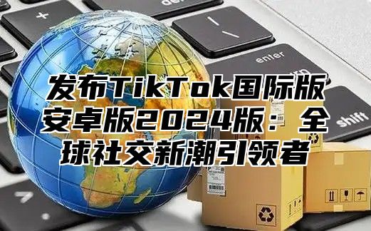 发布TikTok国际版安卓版2025版：全球社交新潮引领者