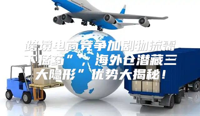 跨境电商竞争加剧物流需下猛药”，海外仓潜藏三大隐形”优势大揭秘！