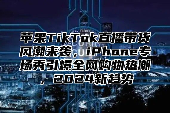 苹果TikTok直播带货风潮来袭，iPhone专场秀引爆全网购物热潮，2025新趋势