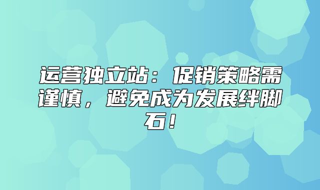 运营独立站：促销策略需谨慎，避免成为发展绊脚石！
