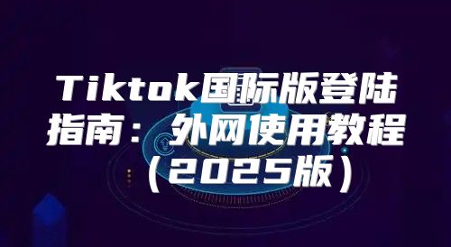 Tiktok国际版登陆指南：外网使用教程2025版