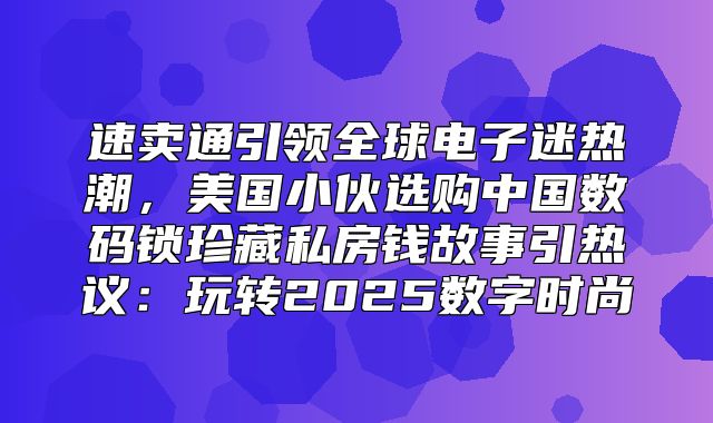 速卖通引领全球电子迷热潮，美国小伙选购中国数码锁珍藏私房钱故事引热议：玩转2025数字时尚