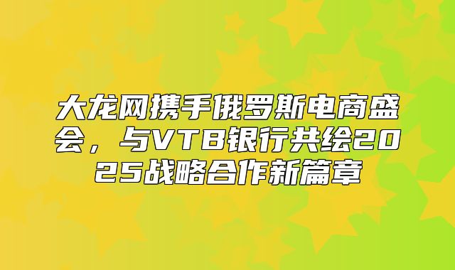 大龙网携手俄罗斯电商盛会，与VTB银行共绘2025战略合作新篇章