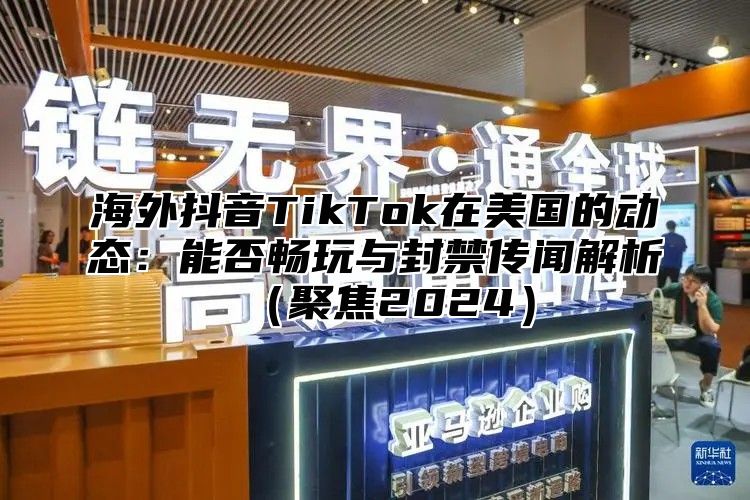 海外抖音TikTok在美国的动态：能否畅玩与封禁传闻解析聚焦2025