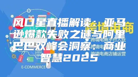 风口星直播解读：亚马逊爆款失败之谜与阿里巴巴双峰会洞察：商业智慧2025